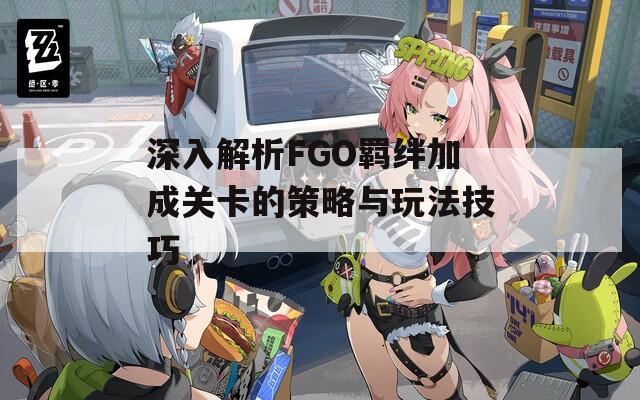 深入解析FGO羈絆加成關(guān)卡的策略與玩法技巧