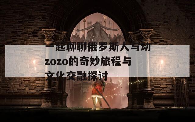 一起聊聊俄羅斯人與動zozo的奇妙旅程與文化交融探討