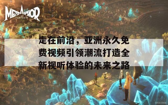 走在前沿，亞洲永久免費視頻引領(lǐng)潮流打造全新視聽體驗的未來之路