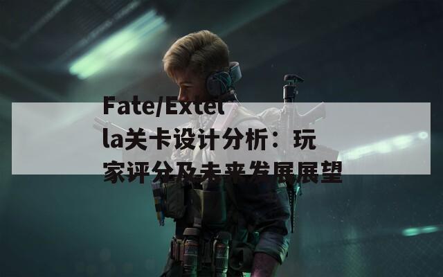 Fate/Extella關(guān)卡設(shè)計分析：玩家評分及未來發(fā)展展望