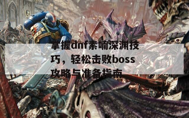 掌握dnf素喃深淵技巧，輕松擊敗boss攻略與準(zhǔn)備指南