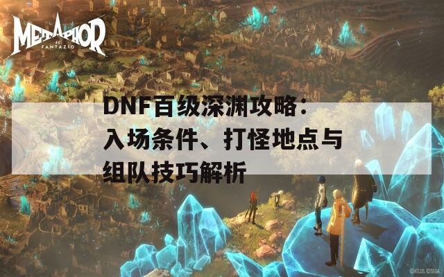 DNF百級(jí)深淵攻略：入場(chǎng)條件、打怪地點(diǎn)與組隊(duì)技巧解析