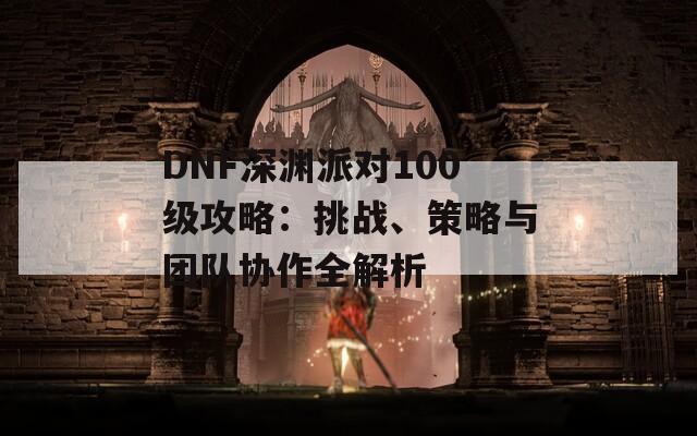 DNF深淵派對(duì)100級(jí)攻略：挑戰(zhàn)、策略與團(tuán)隊(duì)協(xié)作全解析