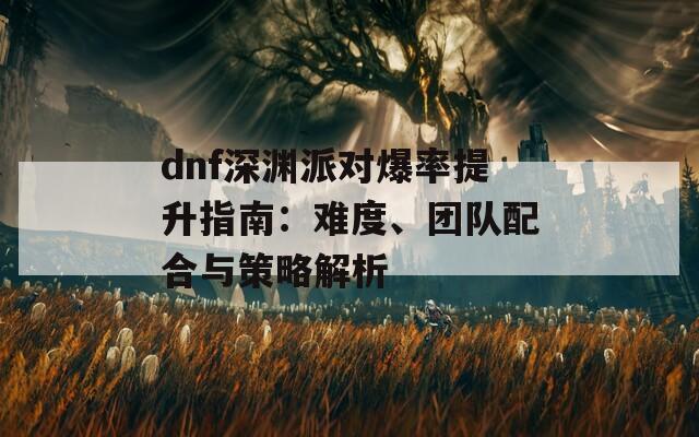 dnf深淵派對(duì)爆率提升指南：難度、團(tuán)隊(duì)配合與策略解析