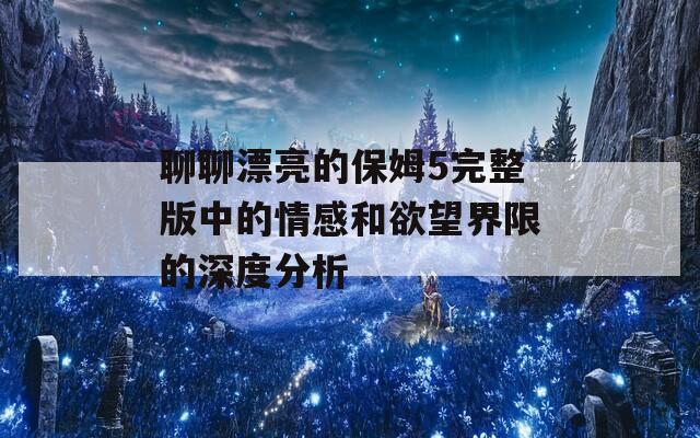 聊聊漂亮的保姆5完整版中的情感和欲望界限的深度分析