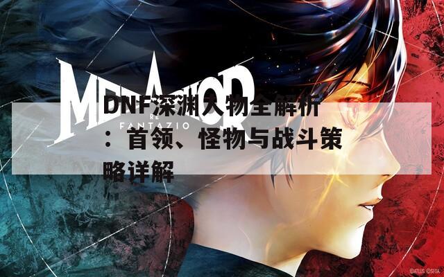 DNF深淵人物全解析：首領(lǐng)、怪物與戰(zhàn)斗策略詳解