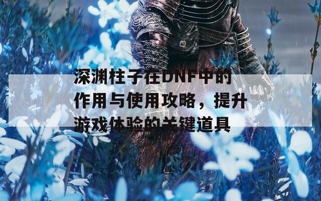 深淵柱子在DNF中的作用與使用攻略，提升游戲體驗的關(guān)鍵道具