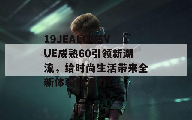 19JEALOUSVUE成熟60引領(lǐng)新潮流，給時(shí)尚生活帶來(lái)全新體驗(yàn)和活力！