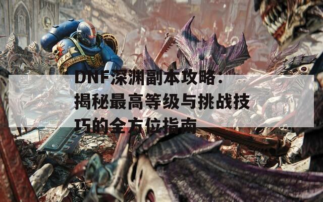 DNF深淵副本攻略：揭秘最高等級(jí)與挑戰(zhàn)技巧的全方位指南