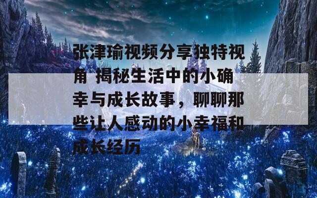 張津瑜視頻分享獨(dú)特視角 揭秘生活中的小確幸與成長(zhǎng)故事，聊聊那些讓人感動(dòng)的小幸福和成長(zhǎng)經(jīng)歷