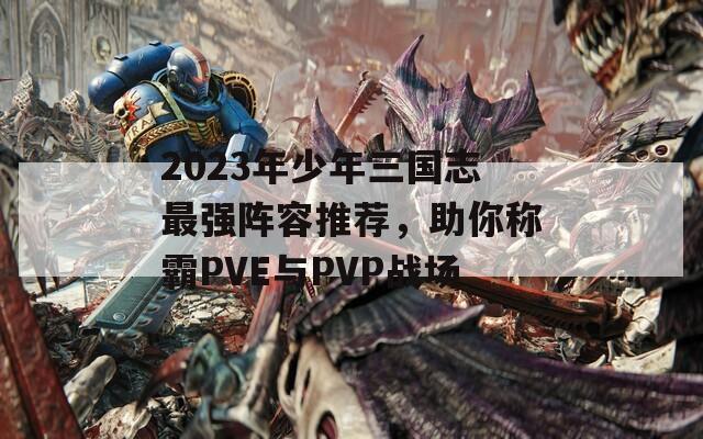 2023年少年三國志最強(qiáng)陣容推薦，助你稱霸PVE與PVP戰(zhàn)場