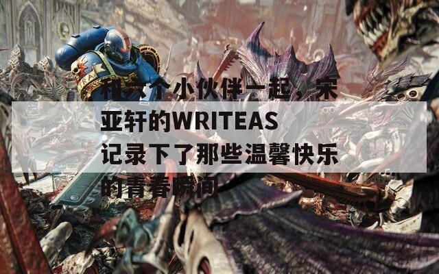 和六個(gè)小伙伴一起，宋亞軒的WRITEAS記錄下了那些溫馨快樂(lè)的青春瞬間