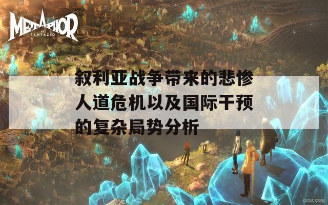 敘利亞戰(zhàn)爭帶來的悲慘人道危機以及國際干預的復雜局勢分析