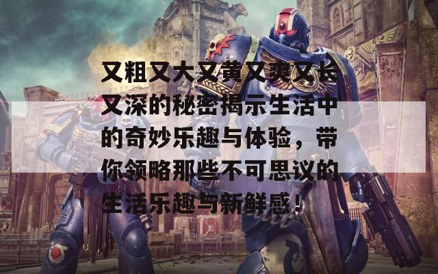 又粗又大又黃又爽又長又深的秘密揭示生活中的奇妙樂趣與體驗(yàn)，帶你領(lǐng)略那些不可思議的生活樂趣與新鮮感！