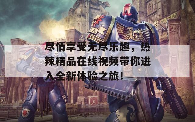 盡情享受無盡樂趣，熱辣精品在線視頻帶你進(jìn)入全新體驗(yàn)之旅！