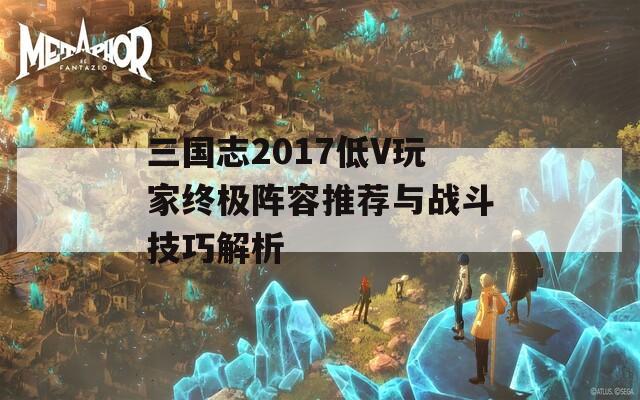 三國(guó)志2017低V玩家終極陣容推薦與戰(zhàn)斗技巧解析