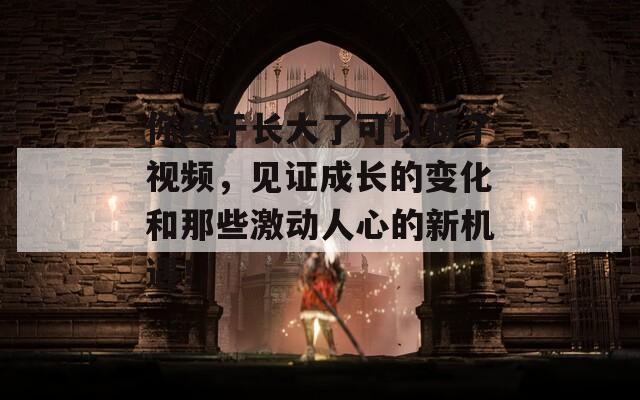 你終于長大了可以做了視頻，見證成長的變化和那些激動人心的新機(jī)遇！