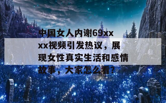 中國女人內(nèi)謝69xxxx視頻引發(fā)熱議，展現(xiàn)女性真實(shí)生活和感情故事，大家怎么看？