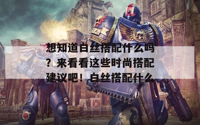 想知道白絲搭配什么嗎？來(lái)看看這些時(shí)尚搭配建議吧！白絲搭配什么