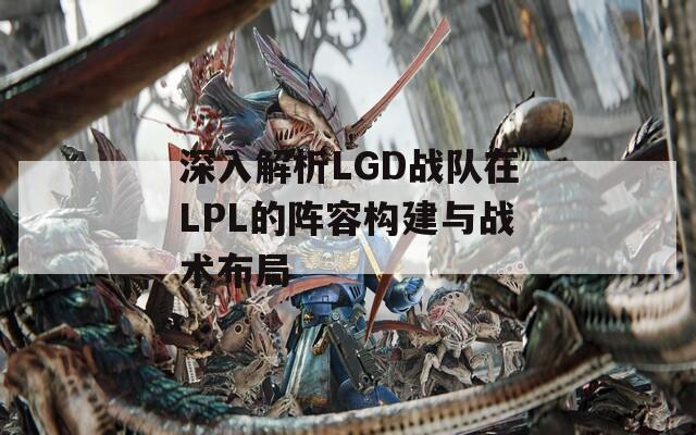 深入解析LGD戰(zhàn)隊在LPL的陣容構(gòu)建與戰(zhàn)術(shù)布局