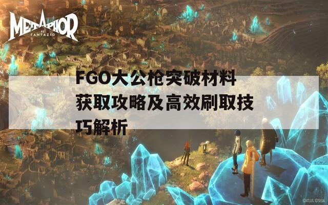 FGO大公槍突破材料獲取攻略及高效刷取技巧解析