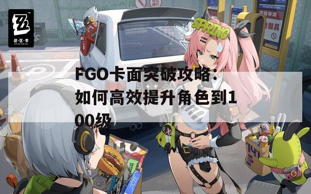 FGO卡面突破攻略：如何高效提升角色到100級