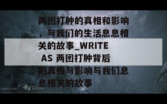 兩團打腫的真相和影響，與我們的生活息息相關(guān)的故事_WRITE AS 兩團打腫背后的真相與影響與我們息息相關(guān)的故事