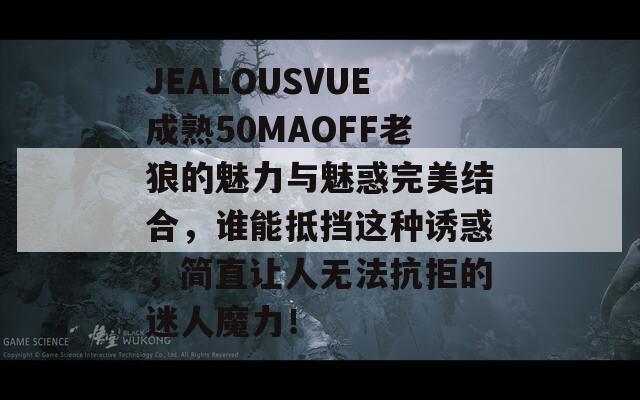 JEALOUSVUE成熟50MAOFF老狼的魅力與魅惑完美結(jié)合，誰能抵擋這種誘惑，簡直讓人無法抗拒的迷人魔力！