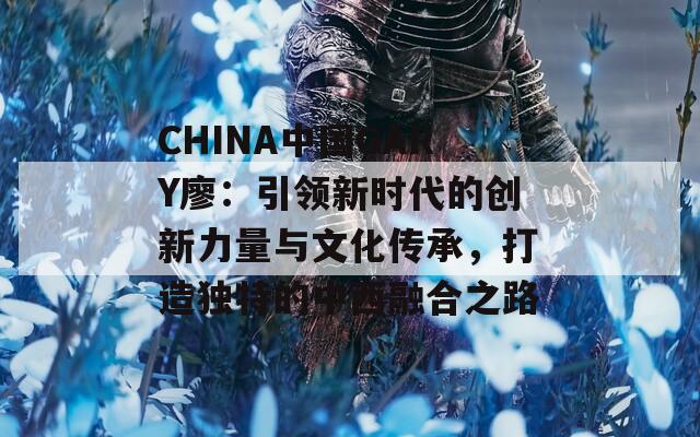 CHINA中國(guó)GARY廖：引領(lǐng)新時(shí)代的創(chuàng)新力量與文化傳承，打造獨(dú)特的中西融合之路