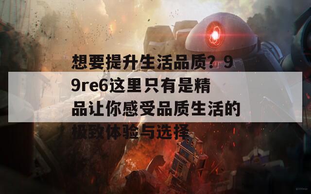 想要提升生活品質(zhì)？99re6這里只有是精品讓你感受品質(zhì)生活的極致體驗(yàn)與選擇