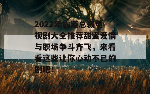 2022年霸道總裁電視劇大全推薦甜蜜愛情與職場爭斗齊飛，來看看這些讓你心動不已的劇吧！