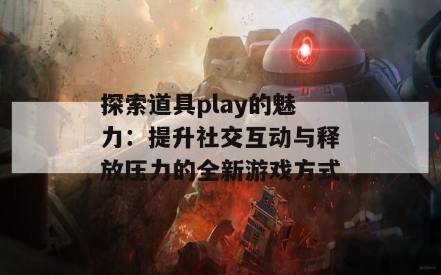 探索道具play的魅力：提升社交互動與釋放壓力的全新游戲方式