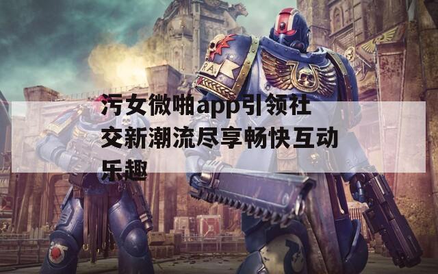 污女微啪app引領(lǐng)社交新潮流盡享暢快互動(dòng)樂趣