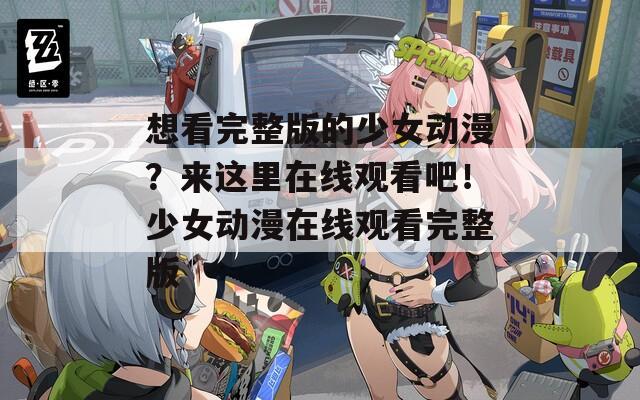 想看完整版的少女動漫？來這里在線觀看吧！少女動漫在線觀看完整版