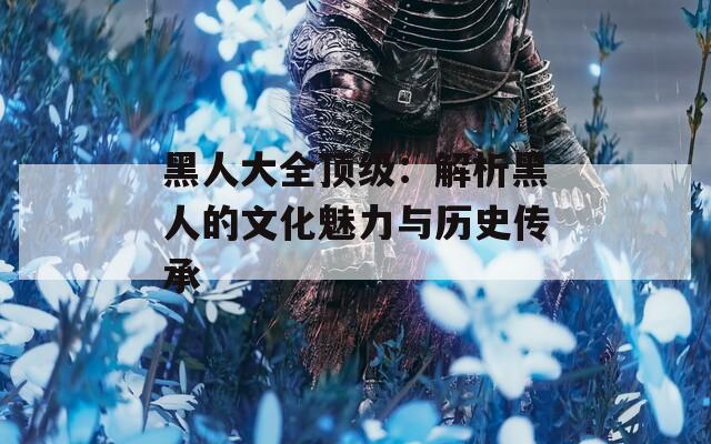 黑人大全頂級：解析黑人的文化魅力與歷史傳承