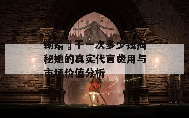 鞠婧祎干一次多少錢揭秘她的真實代言費用與市場價值分析