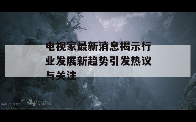 電視家最新消息揭示行業(yè)發(fā)展新趨勢引發(fā)熱議與關(guān)注