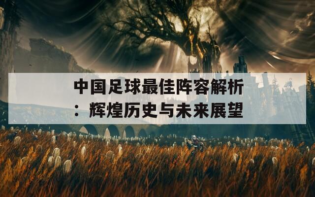 中國足球最佳陣容解析：輝煌歷史與未來展望