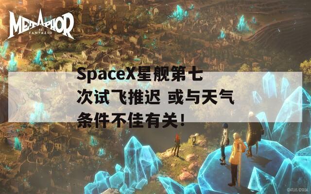 SpaceX星艦第七次試飛推遲 或與天氣條件不佳有關(guān)！