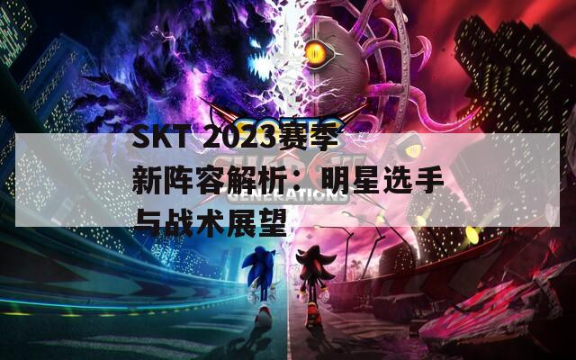 SKT 2023賽季新陣容解析：明星選手與戰(zhàn)術(shù)展望