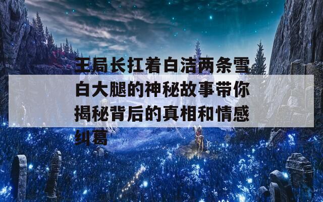 王局長扛著白潔兩條雪白大腿的神秘故事帶你揭秘背后的真相和情感糾葛