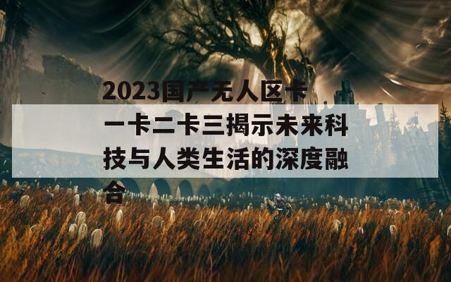 2023國產(chǎn)無人區(qū)卡一卡二卡三揭示未來科技與人類生活的深度融合