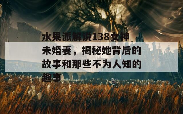 水果派解說138女神未婚妻，揭秘她背后的故事和那些不為人知的趣事