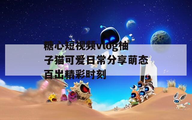 糖心短視頻vlog柚子貓可愛日常分享萌態(tài)百出精彩時(shí)刻