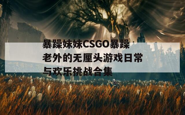 暴躁妹妹CSGO暴躁老外的無厘頭游戲日常與歡樂挑戰(zhàn)合集