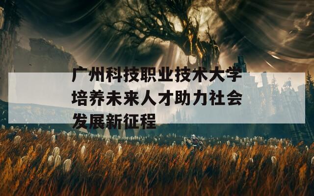 廣州科技職業(yè)技術大學培養(yǎng)未來人才助力社會發(fā)展新征程