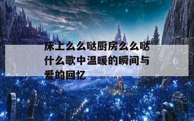 床上么么噠廚房么么噠什么歌中溫暖的瞬間與愛的回憶