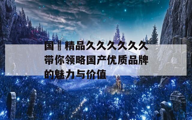 國産精品久久久久久久帶你領(lǐng)略國產(chǎn)優(yōu)質(zhì)品牌的魅力與價值