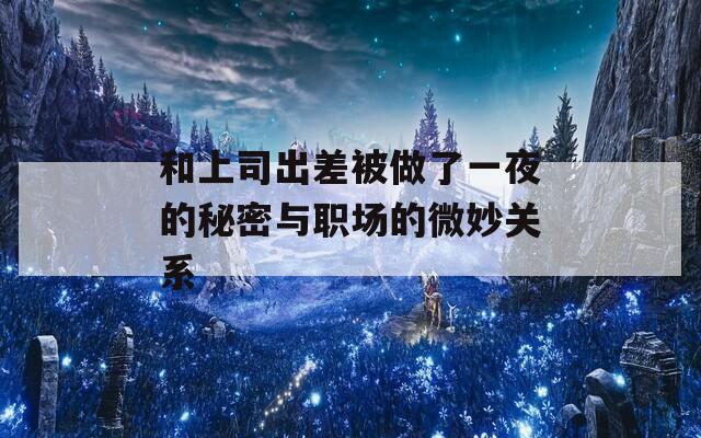 和上司出差被做了一夜的秘密與職場的微妙關系