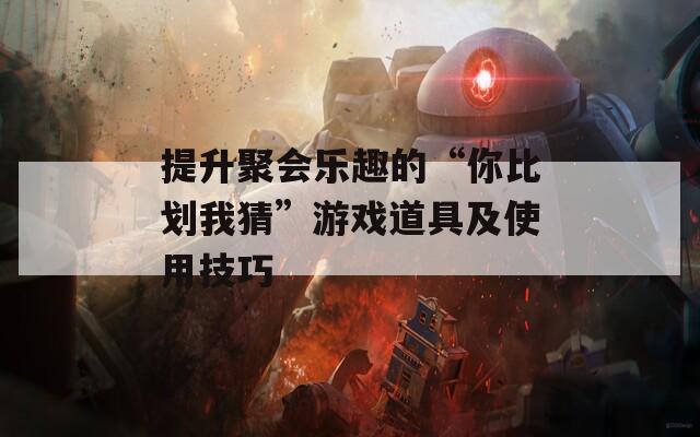 提升聚會樂趣的“你比劃我猜”游戲道具及使用技巧